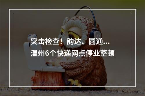 突击检查！韵达、圆通...温州6个快递网点停业整顿