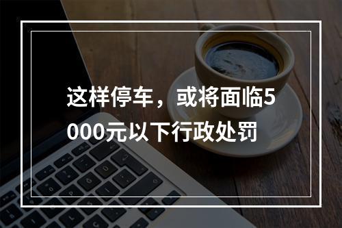 这样停车，或将面临5000元以下行政处罚