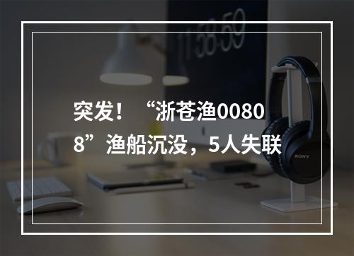 突发！“浙苍渔00808”渔船沉没，5人失联