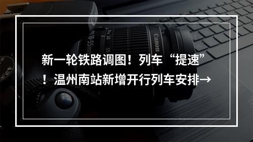 新一轮铁路调图！列车“提速”！温州南站新增开行列车安排→