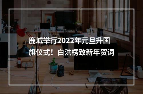 鹿城举行2022年元旦升国旗仪式！白洪楞致新年贺词