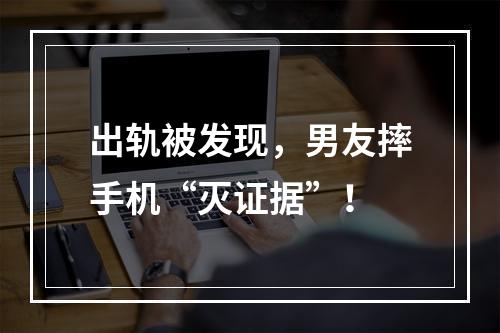 出轨被发现，男友摔手机“灭证据”！