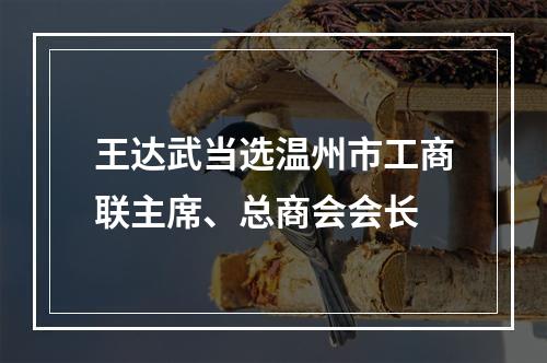 王达武当选温州市工商联主席、总商会会长