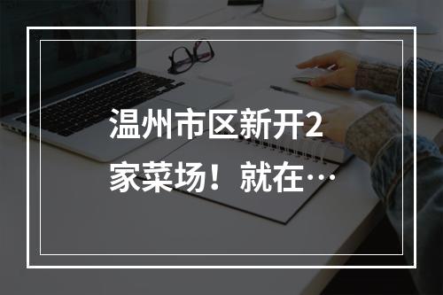 温州市区新开2家菜场！就在…
