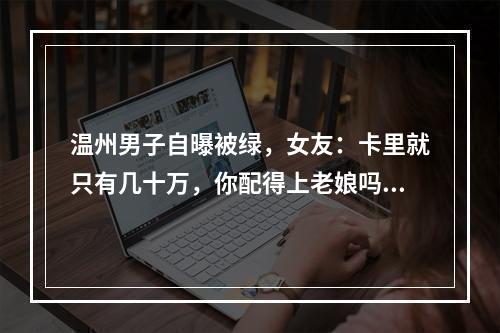 温州男子自曝被绿，女友：卡里就只有几十万，你配得上老娘吗？
