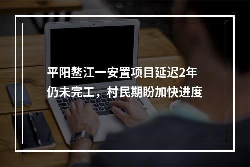 平阳鳌江一安置项目延迟2年仍未完工，村民期盼加快进度