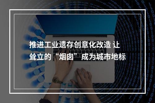 推进工业遗存创意化改造 让耸立的“烟囱”成为城市地标