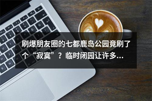 刷爆朋友圈的七都鹿岛公园竟刷了个“寂寞”？临时闭园让许多市民跑空！