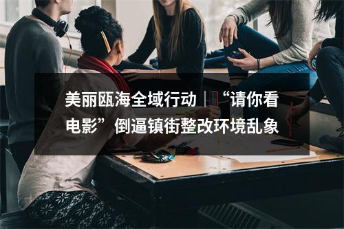 美丽瓯海全域行动｜“请你看电影”倒逼镇街整改环境乱象