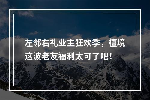 左邻右礼业主狂欢季，檀境这波老友福利太可了吧！