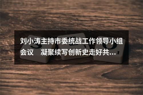 刘小涛主持市委统战工作领导小组会议　凝聚续写创新史走好共富路的智慧力量