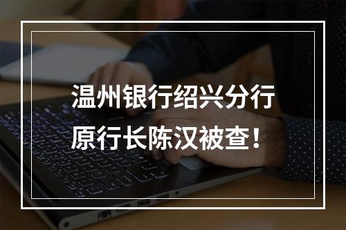 温州银行绍兴分行原行长陈汉被查！