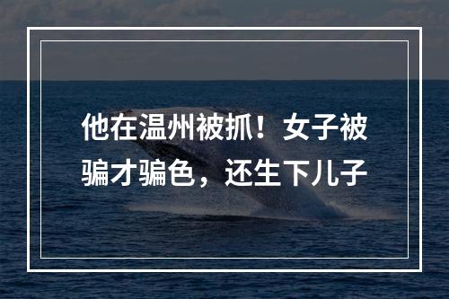 他在温州被抓！女子被骗才骗色，还生下儿子