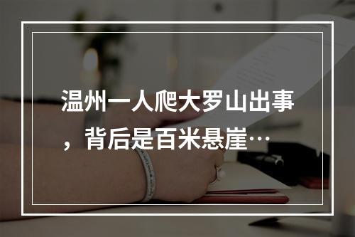 温州一人爬大罗山出事，背后是百米悬崖…