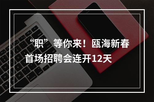 “职”等你来！瓯海新春首场招聘会连开12天