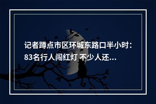 记者蹲点市区环城东路口半小时：83名行人闯红灯 不少人还边走边玩手机