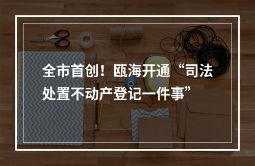 全市首创！瓯海开通“司法处置不动产登记一件事”