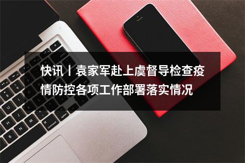 快讯丨袁家军赴上虞督导检查疫情防控各项工作部署落实情况