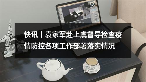 快讯丨袁家军赴上虞督导检查疫情防控各项工作部署落实情况