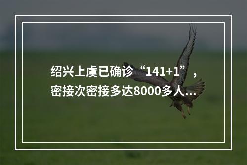 绍兴上虞已确诊“141+1”，密接次密接多达8000多人！