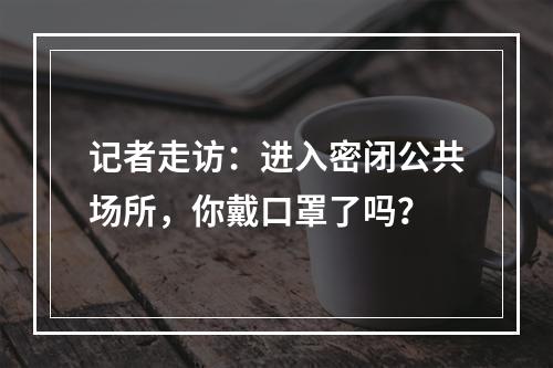 记者走访：进入密闭公共场所，你戴口罩了吗？