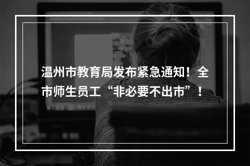 温州市教育局发布紧急通知！全市师生员工“非必要不出市”！