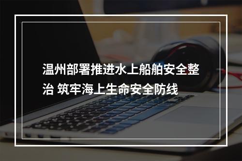 温州部署推进水上船舶安全整治 筑牢海上生命安全防线
