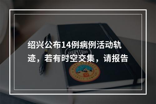绍兴公布14例病例活动轨迹，若有时空交集，请报告