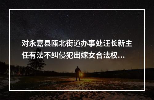 对永嘉县瓯北街道办事处汪长新主任有法不纠侵犯出嫁女合法权益的报告