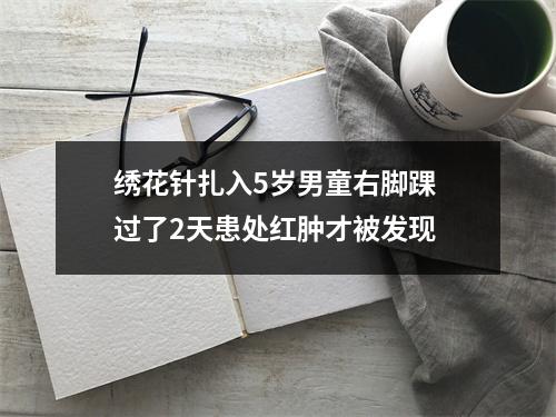 绣花针扎入5岁男童右脚踝 过了2天患处红肿才被发现