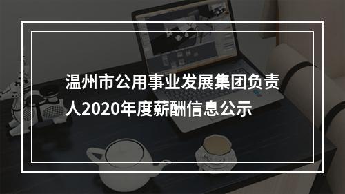 温州市公用事业发展集团负责人2020年度薪酬信息公示