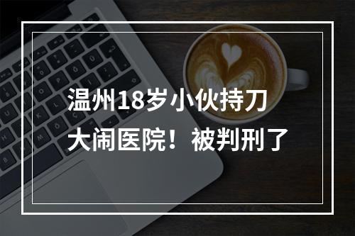 温州18岁小伙持刀大闹医院！被判刑了