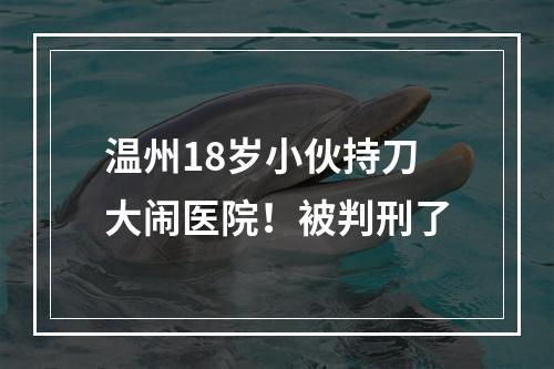 温州18岁小伙持刀大闹医院！被判刑了