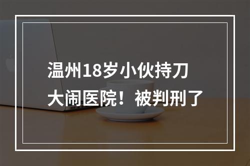 温州18岁小伙持刀大闹医院！被判刑了