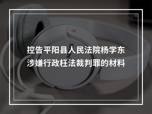 控告平阳县人民法院杨学东涉嫌行政枉法裁判罪的材料