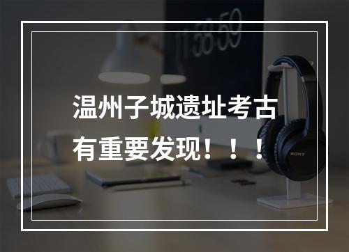 温州子城遗址考古有重要发现！！！