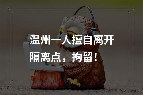 温州一人擅自离开隔离点，拘留！