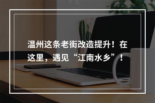 温州这条老街改造提升！在这里，遇见“江南水乡”！