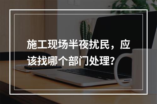 施工现场半夜扰民，应该找哪个部门处理？