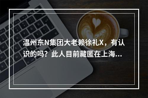 温州东N集团大老赖徐礼X，有认识的吗？此人目前藏匿在上海某豪华别墅小区！