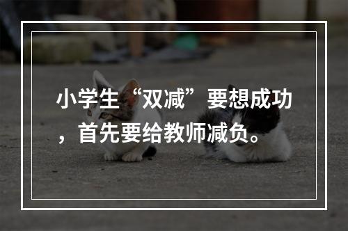 小学生“双减”要想成功，首先要给教师减负。