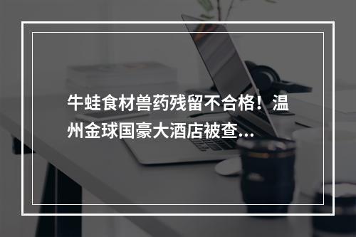 牛蛙食材兽药残留不合格！温州金球国豪大酒店被查...