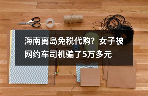 海南离岛免税代购？女子被网约车司机骗了5万多元