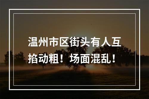 温州市区街头有人互掐动粗！场面混乱！