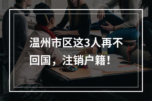 温州市区这3人再不回国，注销户籍！