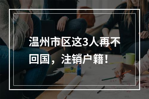 温州市区这3人再不回国，注销户籍！