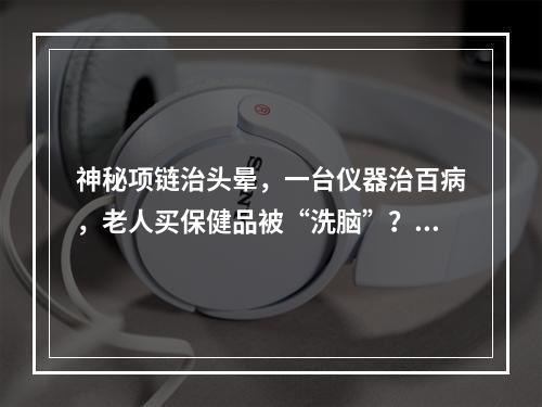 神秘项链治头晕，一台仪器治百病，老人买保健品被“洗脑”？市监部门提醒谨慎消费