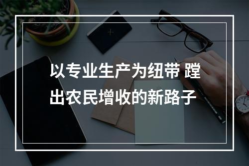 以专业生产为纽带 蹚出农民增收的新路子