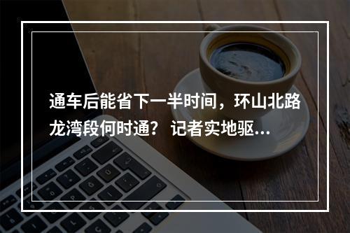 通车后能省下一半时间，环山北路龙湾段何时通？ 记者实地驱车体验进行揭秘…