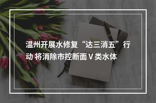 温州开展水修复“达三消五”行动 将消除市控断面Ⅴ类水体